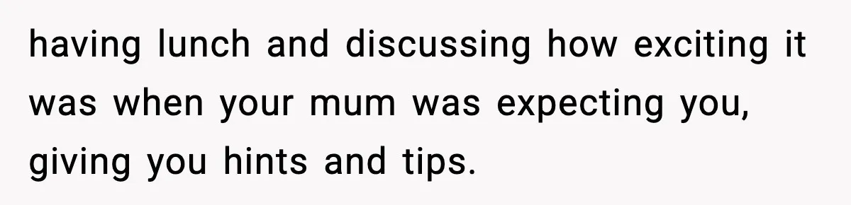 having lunch and discussing how exciting it was when your mum was expecting you, giving you hints and tips.