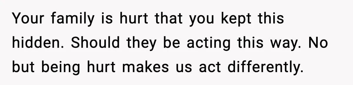 Your family is hurt that you kept this hidden. Should they be acting this way. No but being hurt makes us act differently.