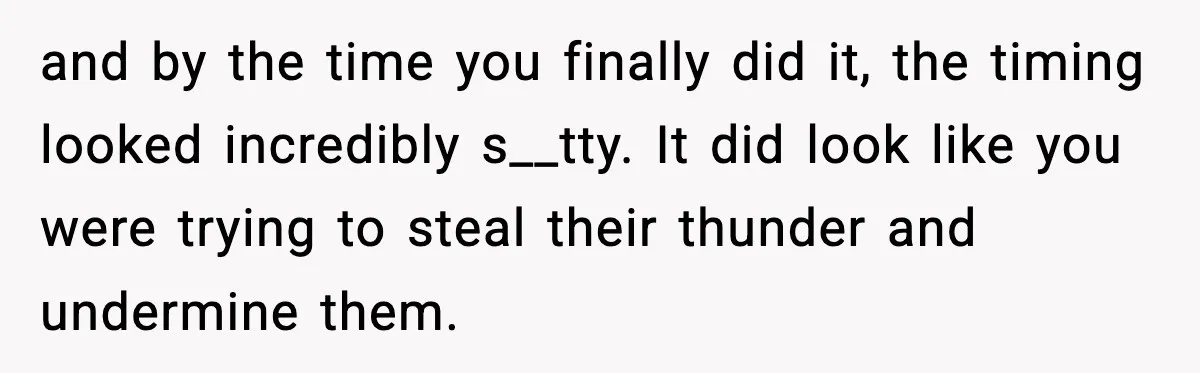 and by the time you finally did it, the timing looked incredibly s__tty. It did look like you were trying to steal their thunder and undermine them.