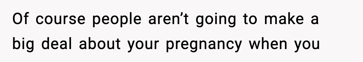 Of course people aren’t going to make a big deal about your pregnancy when you