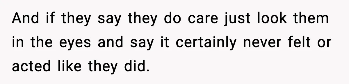 And if they say they do care just look them in the eyes and say it certainly never felt or acted like they did.