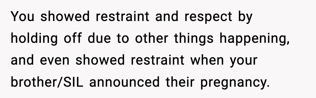 You showed restraint and respect by holding off due to other things happening, and even showed restraint when your brother/SIL announced their pregnancy.