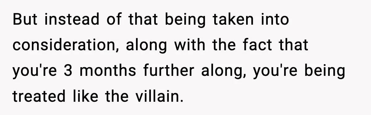 But instead of that being taken into consideration, along with the fact that you're 3 months further along, you're being treated like the villain.