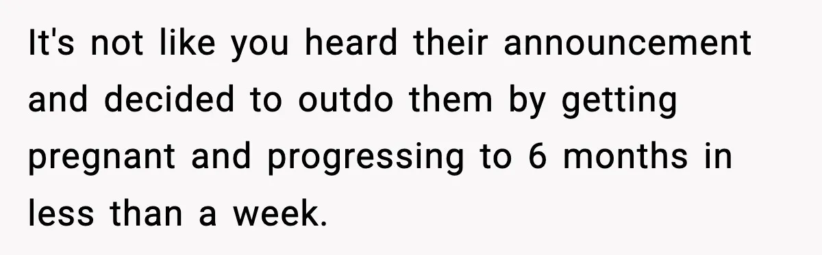 It's not like you heard their announcement and decided to outdo them by getting pregnant and progressing to 6 months in less than a week.