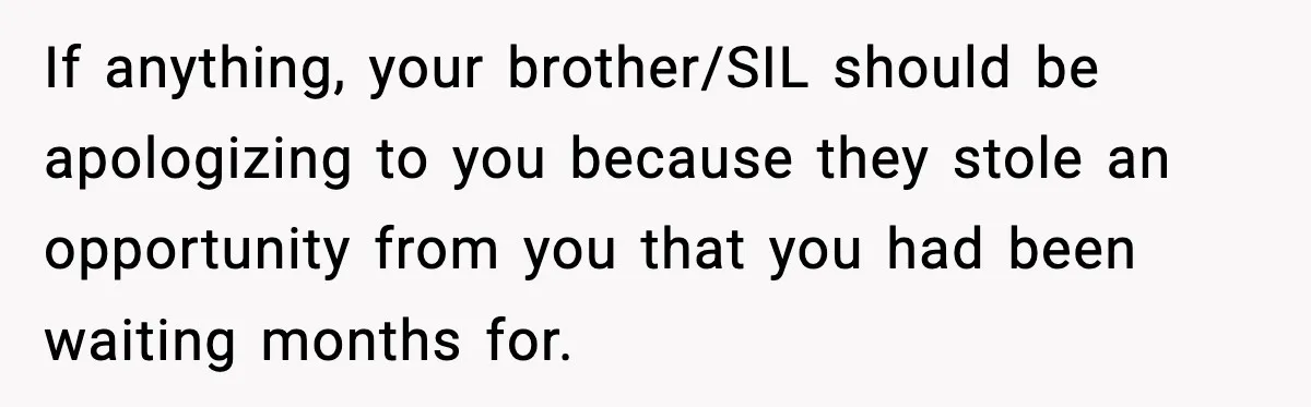 If anything, your brother/SIL should be apologizing to you because they stole an opportunity from you that you had been waiting months for.