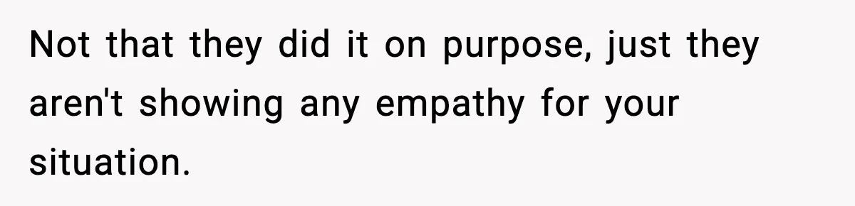 Not that they did it on purpose, just they aren't showing any empathy for your situation.