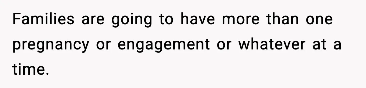 Families are going to have more than one pregnancy or engagement or whatever at a time.