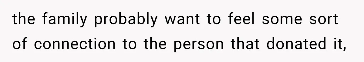 the family probably want to feel some sort of connection to the person that donated it,