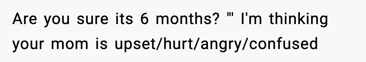Are you sure its 6 months? "' I'm thinking your mom is upset/hurt/angry/confused
