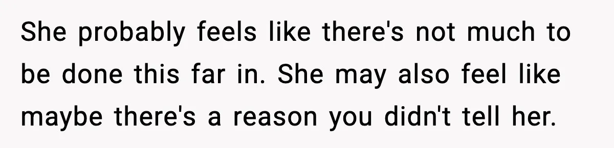 She probably feels like there's not much to be done this far in. She may also feel like maybe there's a reason you didn't tell her.