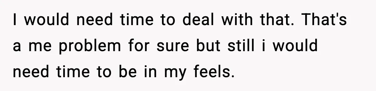 I would need time to deal with that. That's a me problem for sure but still i would need time to be in my feels.