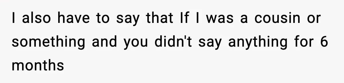 I also have to say that If I was a cousin or something and you didn't say anything for 6 months