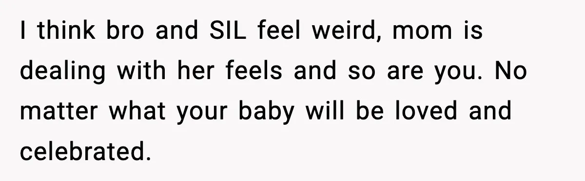 I think bro and SIL feel weird, mom is dealing with her feels and so are you. No matter what your baby will be loved and celebrated.