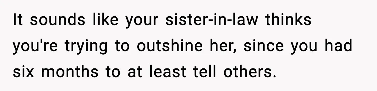 It sounds like your sister-in-law thinks you're trying to outshine her, since you had six months to at least tell others.
