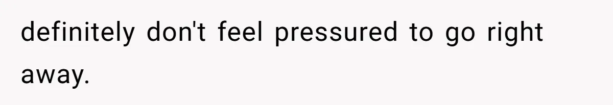 definitely don't feel pressured to go right away.
