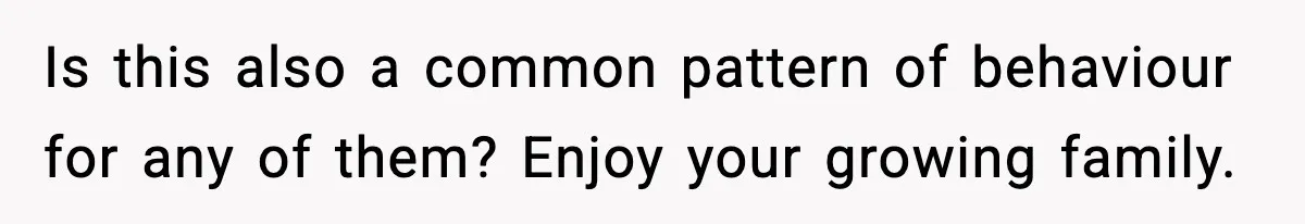 Is this also a common pattern of behaviour for any of them? Enjoy your growing family.