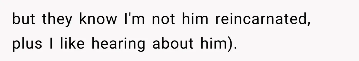 but they know I'm not him reincarnated, plus I like hearing about him).