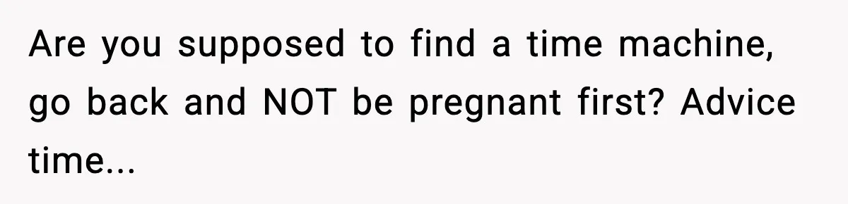 Are you supposed to find a time machine, go back and NOT be pregnant first? Advice time...
