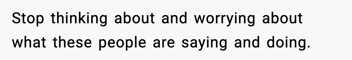 Stop thinking about and worrying about what these people are saying and doing.