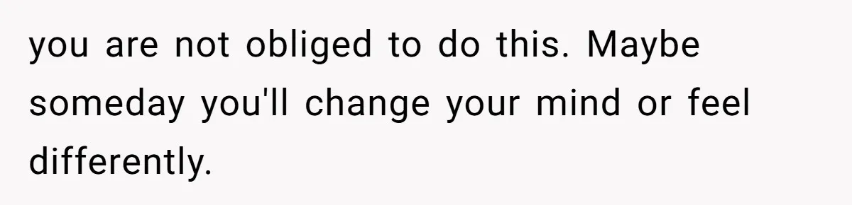you are not obliged to do this. Maybe someday you'll change your mind or feel differently.