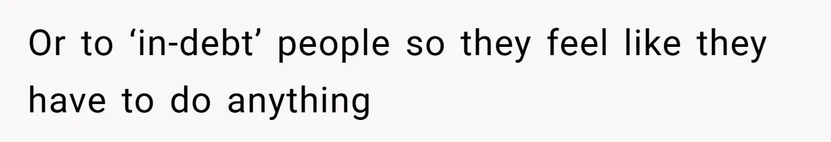 Or to ‘in-debt’ people so they feel like they have to do anything
