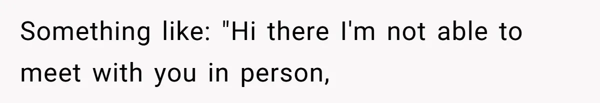Something like: "Hi there I'm not able to meet with you in person,