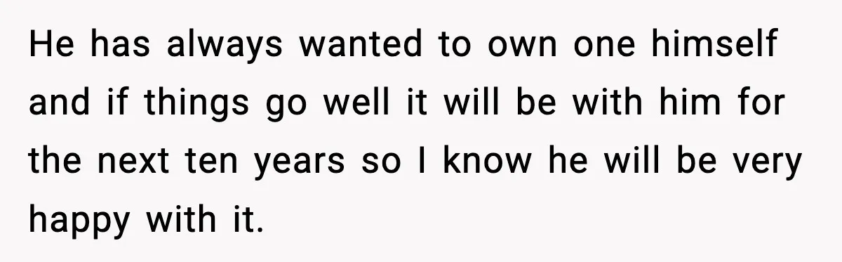 He has always wanted to own one himself and if things go well it will be with him for the next ten years so I know he will be very...