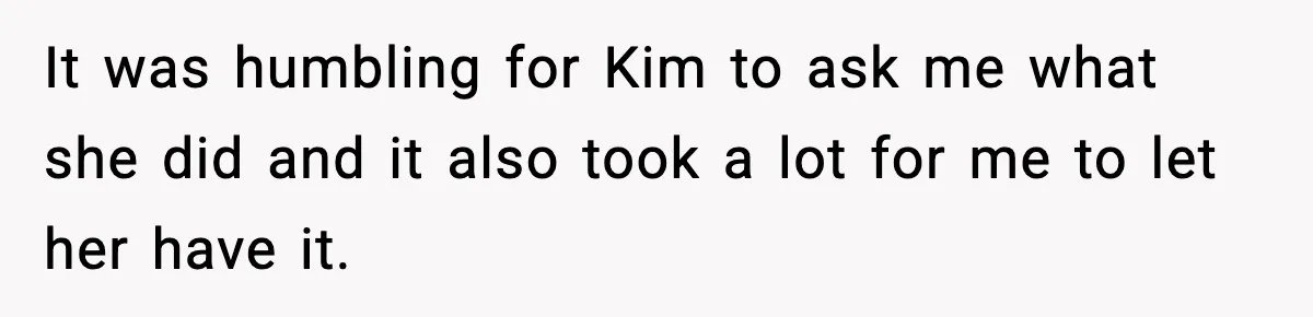 It was humbling for Kim to ask me what she did and it also took a lot for me to let her have it.