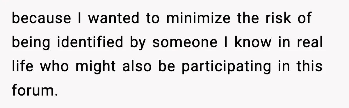 because I wanted to minimize the risk of being identified by someone I know in real life who might also be participating in this forum.
