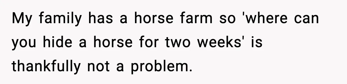 My family has a horse farm so 'where can you hide a horse for two weeks' is thankfully not a problem.