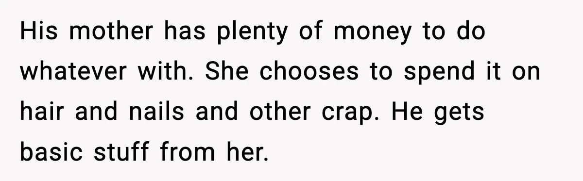 His mother has plenty of money to do whatever with. She chooses to spend it on hair and nails and other crap. He gets basic stuff from her.