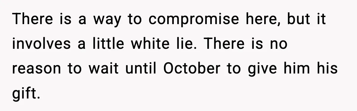 There is a way to compromise here, but it involves a little white lie. There is no reason to wait until October to give him his gift.