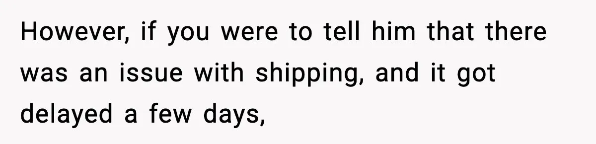 However, if you were to tell him that there was an issue with shipping, and it got delayed a few days,