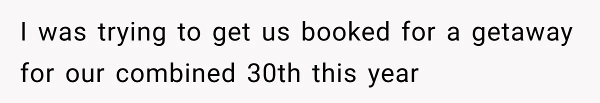 I was trying to get us booked for a getaway for our combined 30th this year