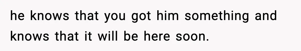 he knows that you got him something and knows that it will be here soon.