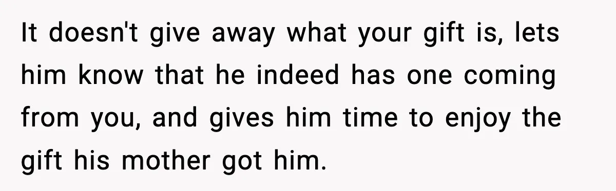 It doesn't give away what your gift is, lets him know that he indeed has one coming from you, and gives him time to enjoy the gift his mother got...