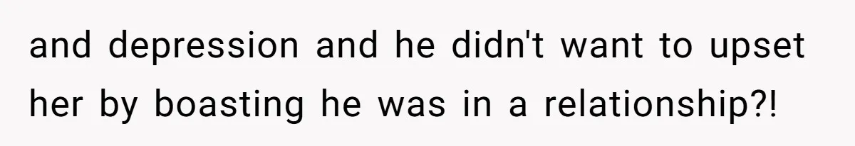 and depression and he didn't want to upset her by boasting he was in a relationship?!