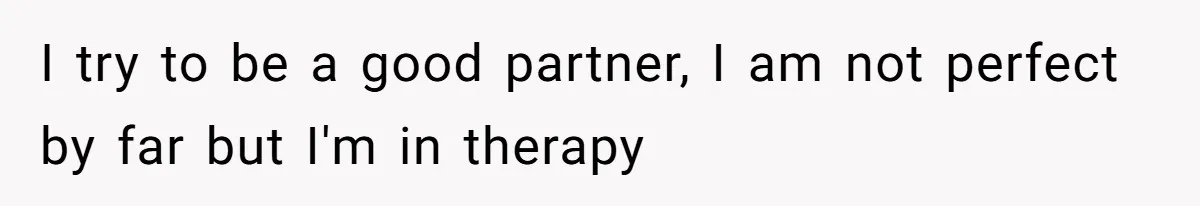 I try to be a good partner, I am not perfect by far but I'm in therapy