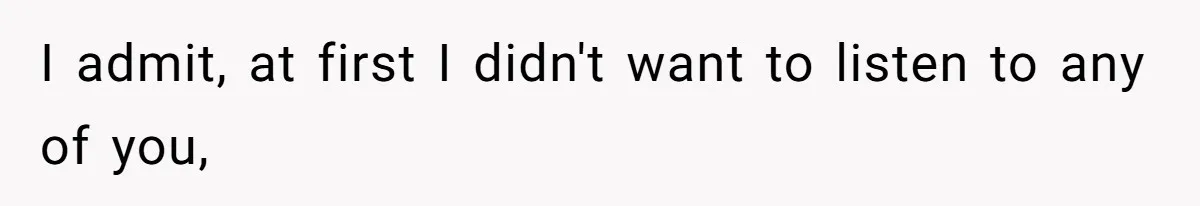 I admit, at first I didn't want to listen to any of you,