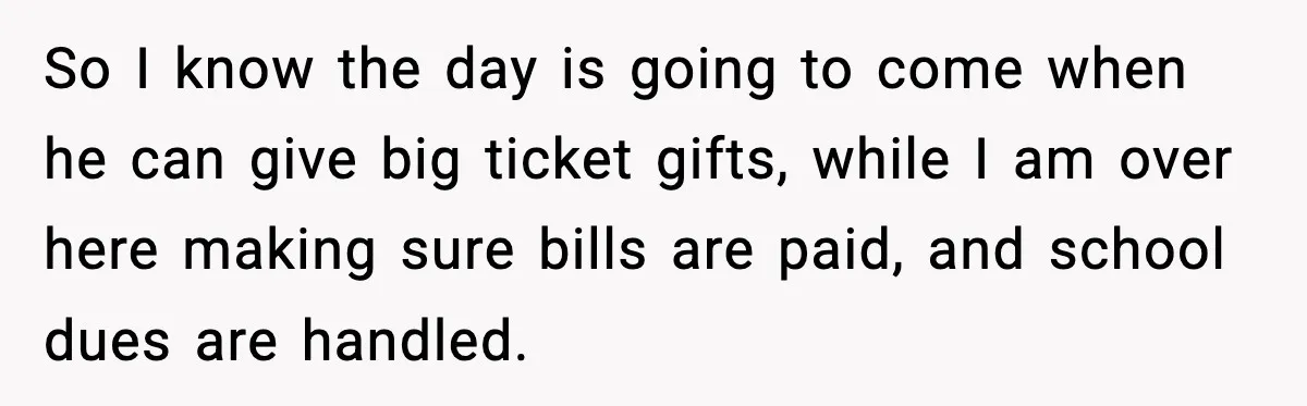 So I know the day is going to come when he can give big ticket gifts, while I am over here making sure bills are paid, and school dues are...