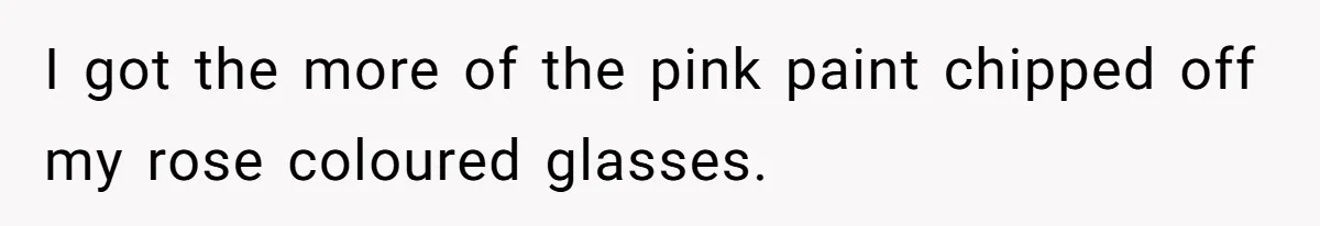 I got the more of the pink paint chipped off my rose coloured glasses.