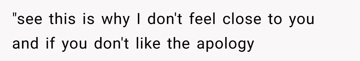 "see this is why I don't feel close to you and if you don't like the apology