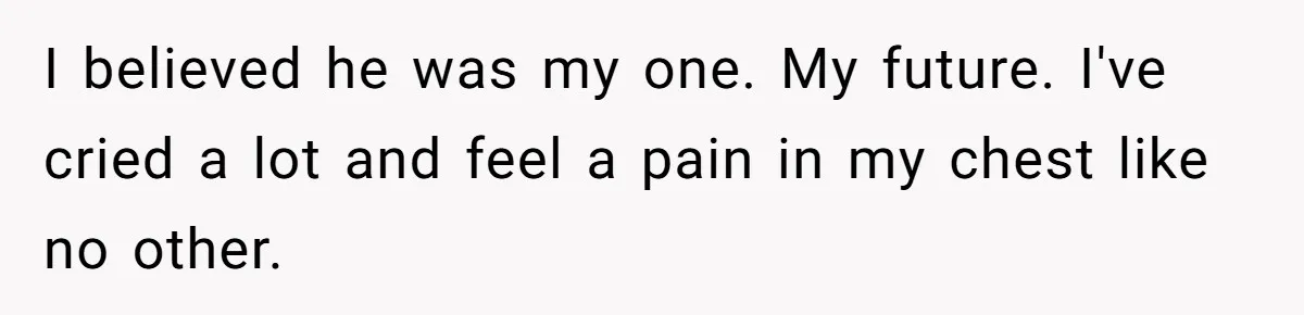 I believed he was my one. My future. I've cried a lot and feel a pain in my chest like no other.