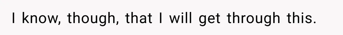 I know, though, that I will get through this.