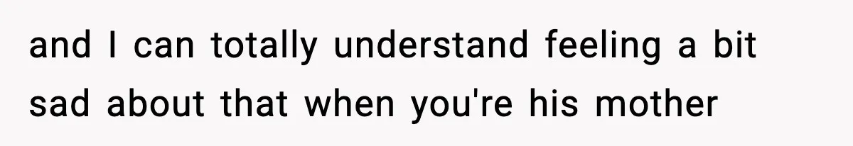and I can totally understand feeling a bit sad about that when you're his mother