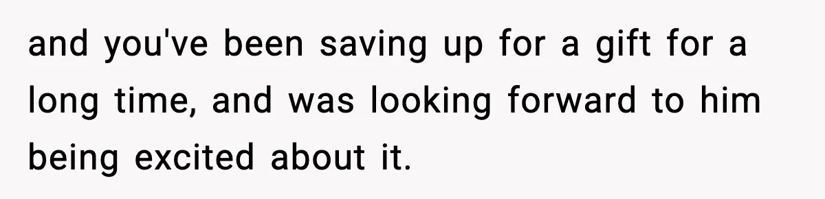 and you've been saving up for a gift for a long time, and was looking forward to him being excited about it.