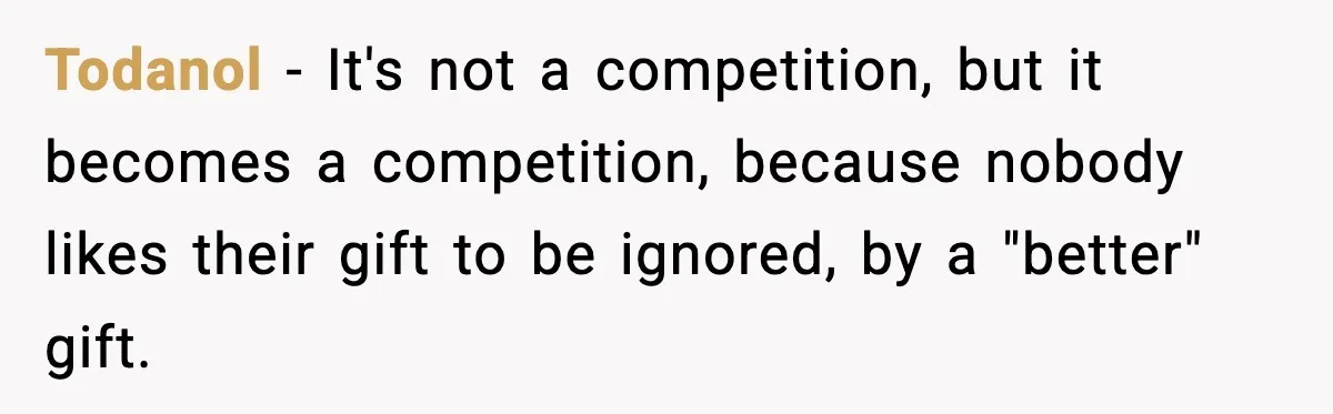 Todanol − It's not a competition, but it becomes a competition, because nobody likes their gift to be ignored, by a "better" gift.
