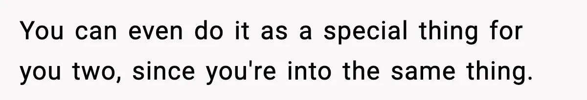 You can even do it as a special thing for you two, since you're into the same thing.