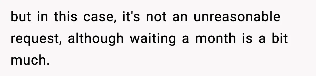 but in this case, it's not an unreasonable request, although waiting a month is a bit much.