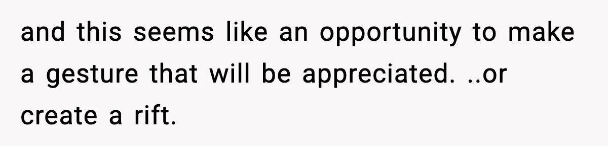 and this seems like an opportunity to make a gesture that will be appreciated. ..or create a rift.